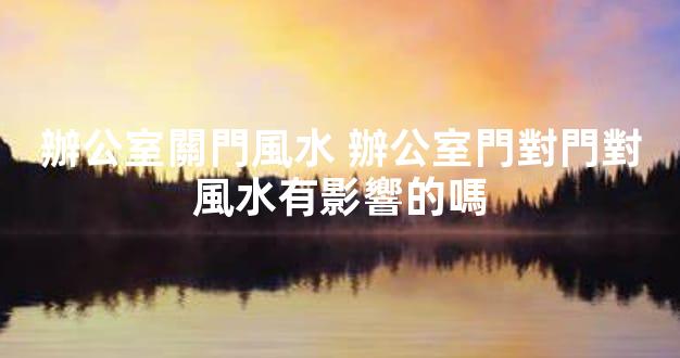 辦公室關門風水 辦公室門對門對風水有影響的嗎